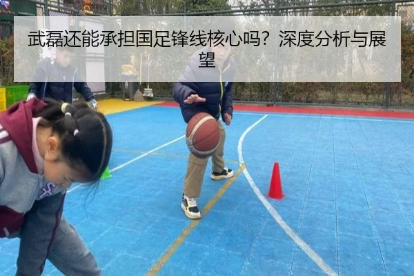 武磊还能承担国足锋线核心吗？深度分析与展望